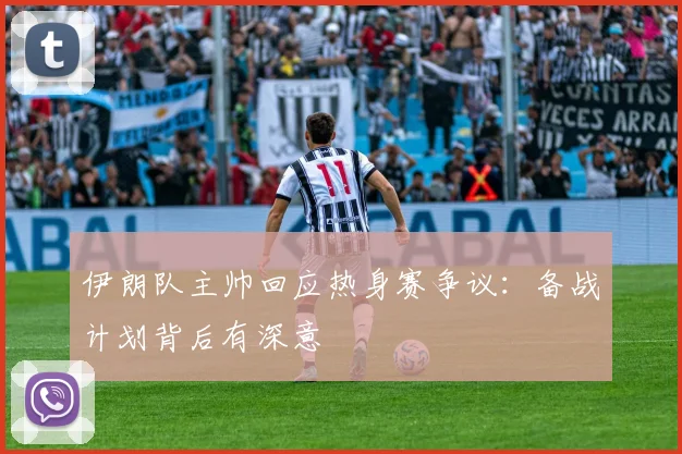伊朗队主帅回应热身赛争议：备战计划背后有深意