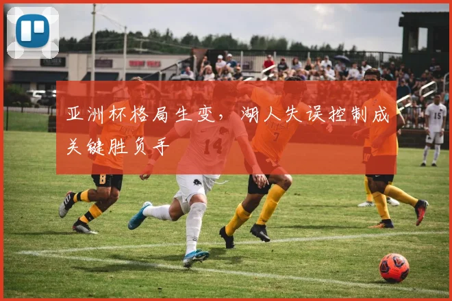 亚洲杯格局生变,湖人失误控制成关键胜负手