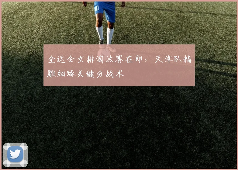 全运会女排淘汰赛在即，天津队精雕细琢关键分战术