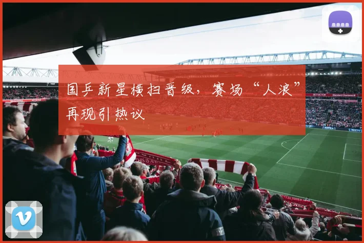 国乒新星横扫晋级，赛场“人浪”再现引热议