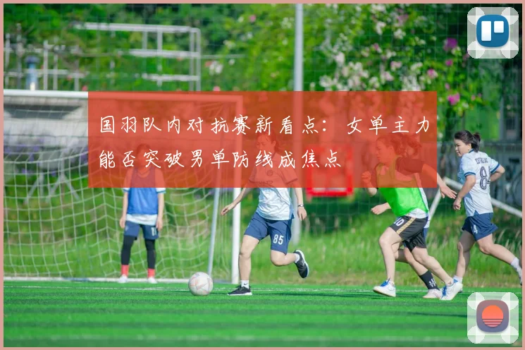 国羽队内对抗赛新看点：女单主力能否突破男单防线成焦点