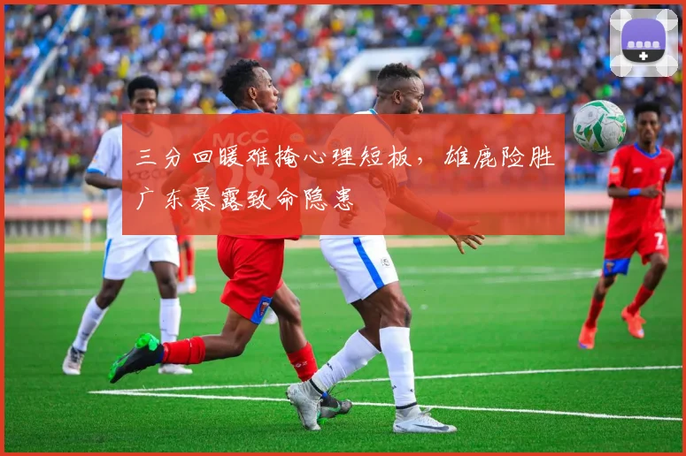 三分回暖难掩心理短板，雄鹿险胜广东暴露致命隐患