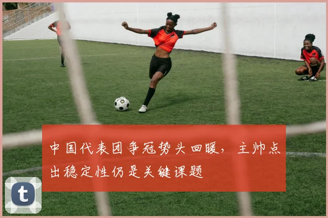 中国代表团争冠势头回暖，主帅点出稳定性仍是关键课题