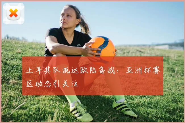土耳其队抵达欧陆备战,亚洲杯赛区动态引关注