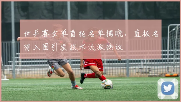 世乒赛女单首轮名单揭晓,直板名将入围引发技术流派热议