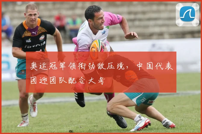奥运冠军领衔劲敌压境,中国代表团迎团队配合大考
