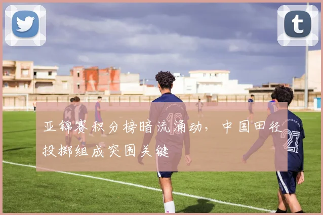 亚锦赛积分榜暗流涌动，中国田径投掷组成突围关键