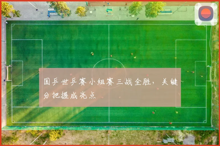 国乒世乒赛小组赛三战全胜，关键分把握成亮点
