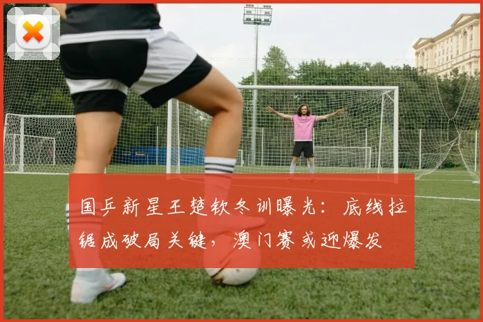 国乒新星王楚钦冬训曝光：底线拉锯成破局关键，澳门赛或迎爆发