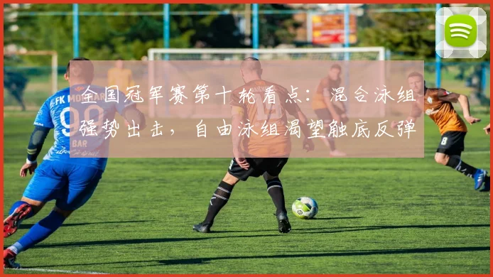 全国冠军赛第十轮看点：混合泳组强势出击，自由泳组渴望触底反弹