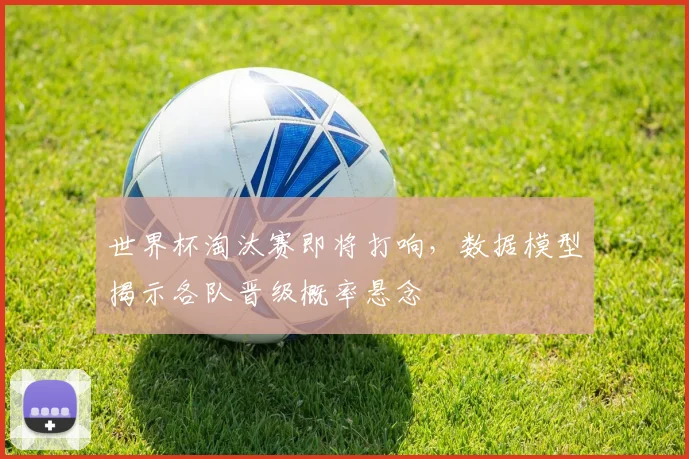世界杯淘汰赛即将打响,数据模型揭示各队晋级概率悬念
