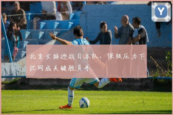 北京女排迎战日本队，保级压力下拦网成关键胜负手