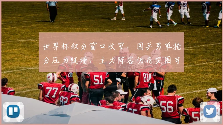 世界杯积分窗口收窄,国乒男单抢分压力陡增,主力阵容仍存突围可能