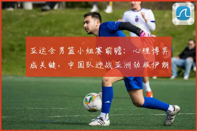 亚运会男篮小组赛前瞻:心理博弈成关键,中国队迎战亚洲劲旅伊朗