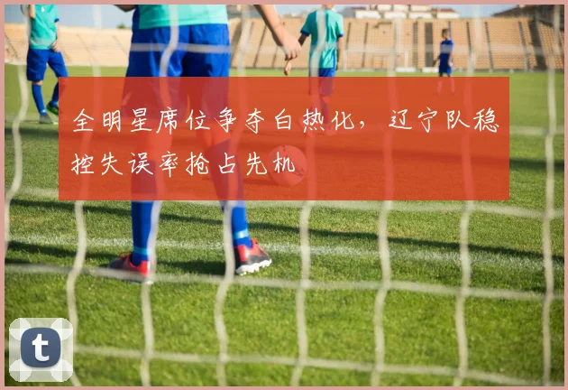 全明星席位争夺白热化，辽宁队稳控失误率抢占先机