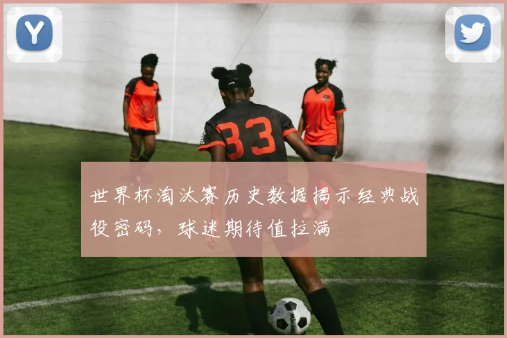 世界杯淘汰赛历史数据揭示经典战役密码，球迷期待值拉满