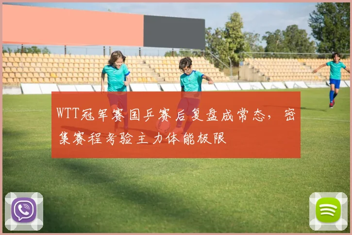 WTT冠军赛国乒赛后复盘成常态，密集赛程考验主力体能极限