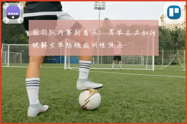 国羽队内赛新看点：男单主力如何破解女单防线成训练焦点