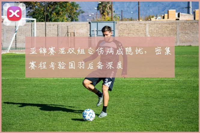 亚锦赛混双组合伤病成隐忧，密集赛程考验国羽后备深度