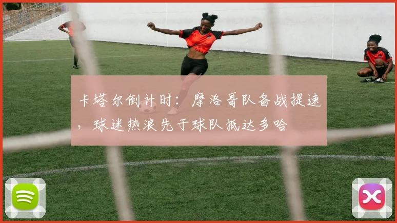 卡塔尔倒计时:摩洛哥队备战提速,球迷热浪先于球队抵达多哈