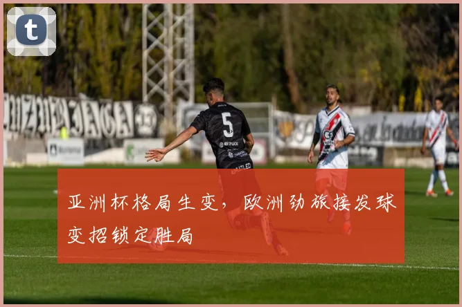 亚洲杯格局生变，欧洲劲旅接发球变招锁定胜局