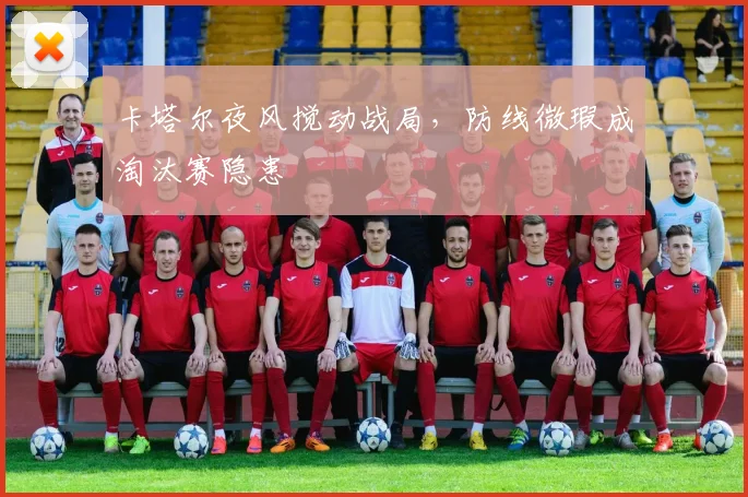 卡塔尔夜风搅动战局，防线微瑕成淘汰赛隐患