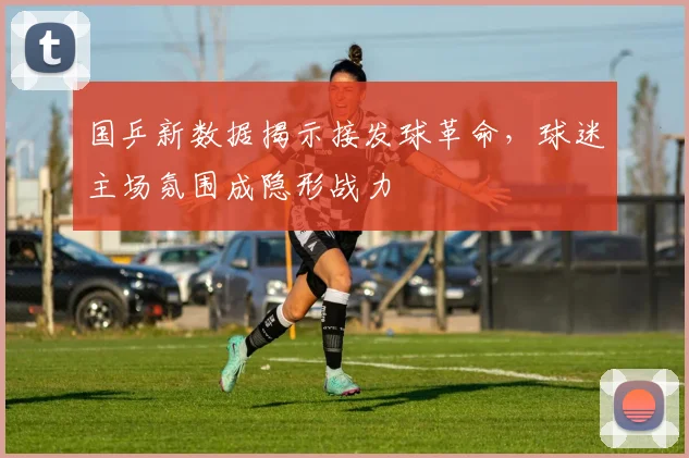 国乒新数据揭示接发球革命，球迷主场氛围成隐形战力