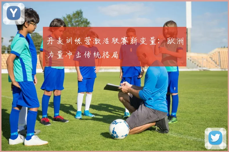 丹麦训练营激活联赛新变量:欧洲力量冲击传统格局