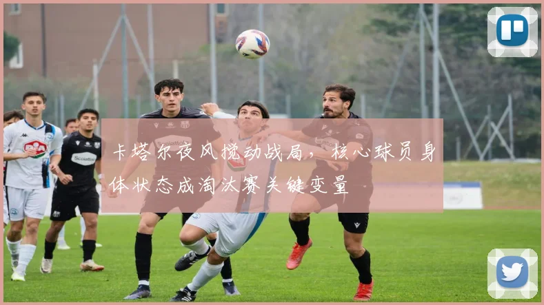 卡塔尔夜风搅动战局,核心球员身体状态成淘汰赛关键变量