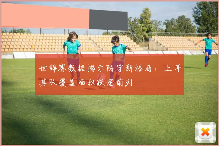 世锦赛数据揭示防守新格局，土耳其队覆盖面积跃居前列