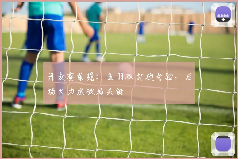 丹麦赛前瞻:国羽双打迎考验,后场火力成破局关键