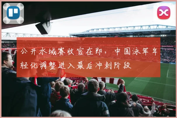 公开水域赛收官在即，中国泳军年轻化调整进入最后冲刺阶段
