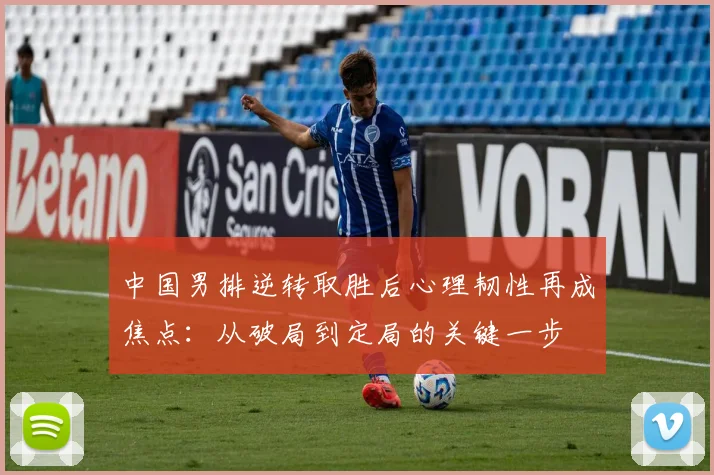 中国男排逆转取胜后心理韧性再成焦点:从破局到定局的关键一步