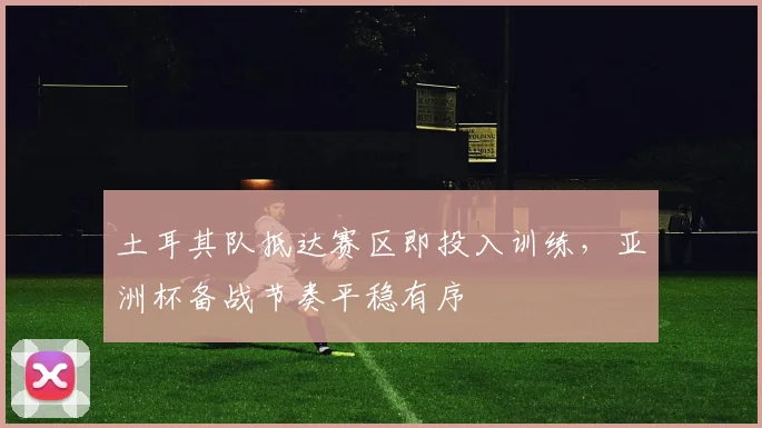 土耳其队抵达赛区即投入训练,亚洲杯备战节奏平稳有序