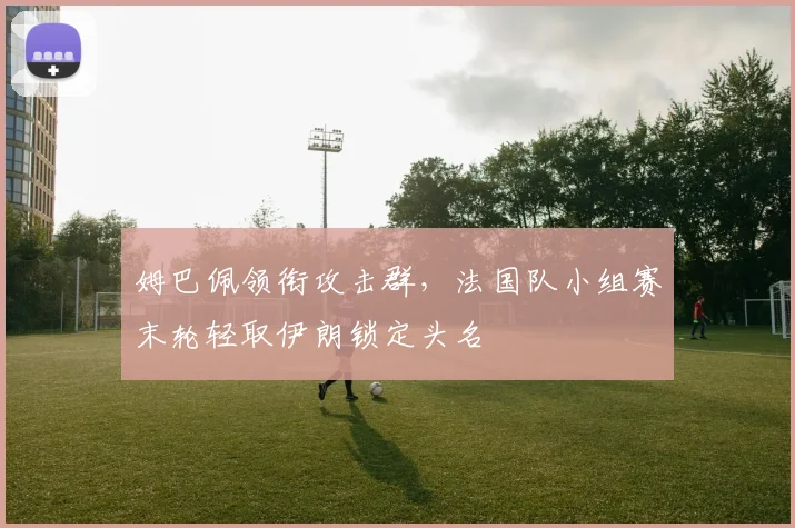 姆巴佩领衔攻击群,法国队小组赛末轮轻取伊朗锁定头名