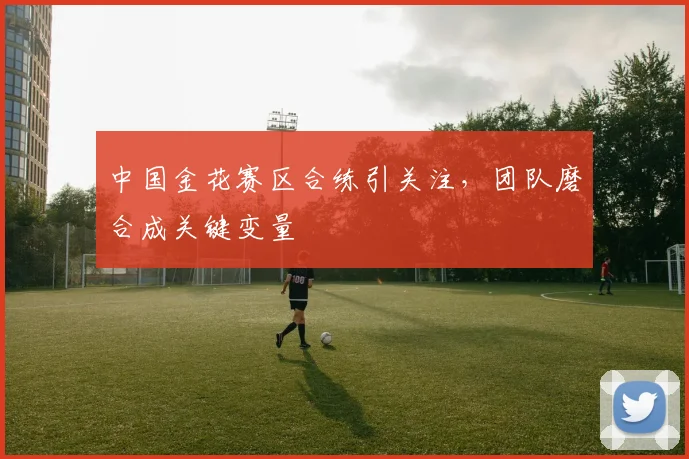 中国金花赛区合练引关注,团队磨合成关键变量