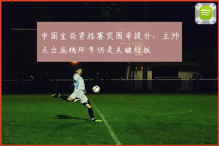 中国金花资格赛突围率提升，主帅点出底线环节仍是关键短板