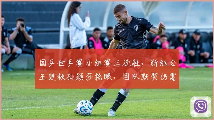 国乒世乒赛小组赛三连胜，新组合王楚钦孙颖莎抢眼，团队默契仍需打磨
