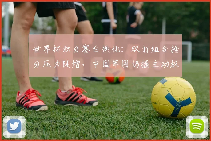 世界杯积分赛白热化：双打组合抢分压力陡增，中国军团仍握主动权