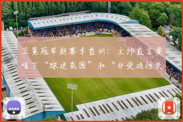 卫冕冠军新赛季首训：主帅直言要啃下“球迷氛围”和“非受迫性失误”两块硬骨头