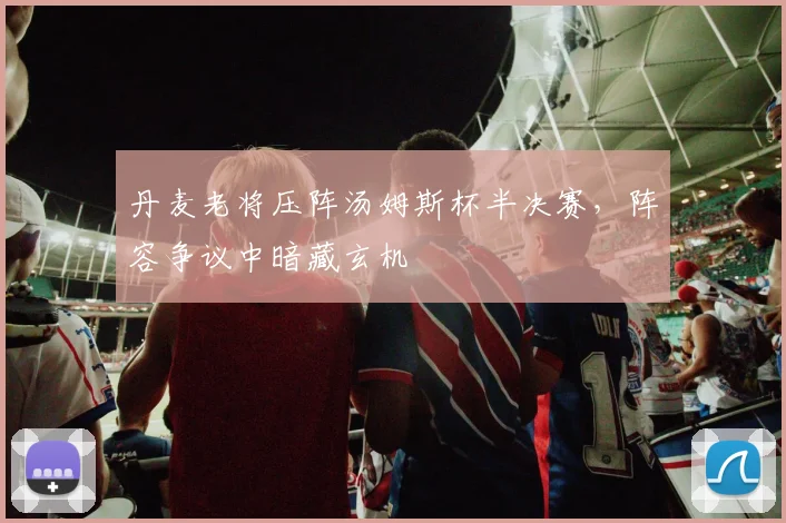 丹麦老将压阵汤姆斯杯半决赛,阵容争议中暗藏玄机