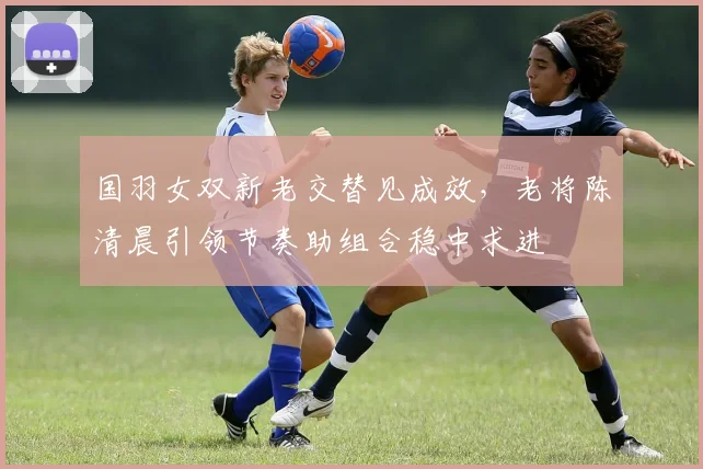 国羽女双新老交替见成效，老将陈清晨引领节奏助组合稳中求进