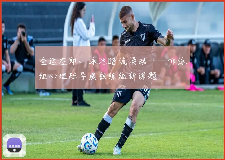 全运在即，泳池暗流涌动——仰泳组心理疏导成教练组新课题