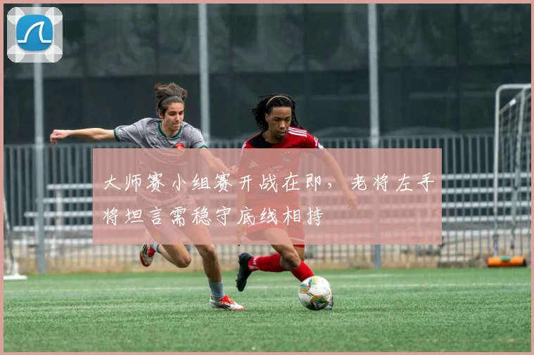 大师赛小组赛开战在即，老将左手将坦言需稳守底线相持