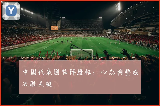 中国代表团临阵磨枪，心态调整成决胜关键